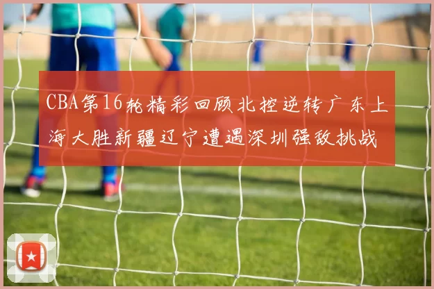 CBA第16轮精彩回顾北控逆转广东上海大胜新疆辽宁遭遇深圳强敌挑战