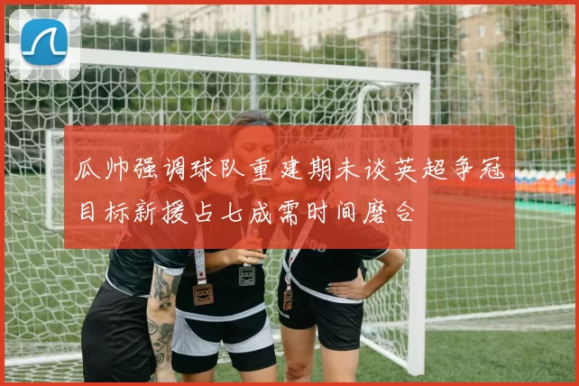 瓜帅强调球队重建期未谈英超争冠目标新援占七成需时间磨合