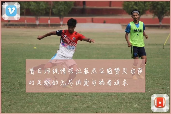 昔日师徒情深拉菲尼亚盛赞贝尔萨对足球的无尽热爱与执着追求
