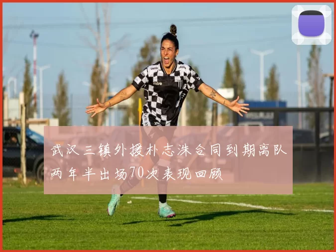 武汉三镇外援朴志洙合同到期离队两年半出场70次表现回顾