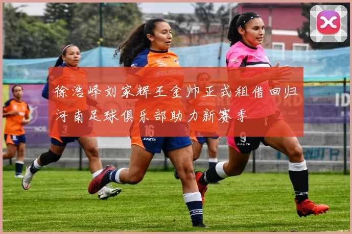 徐浩峰刘家辉王金帅正式租借回归河南足球俱乐部助力新赛季