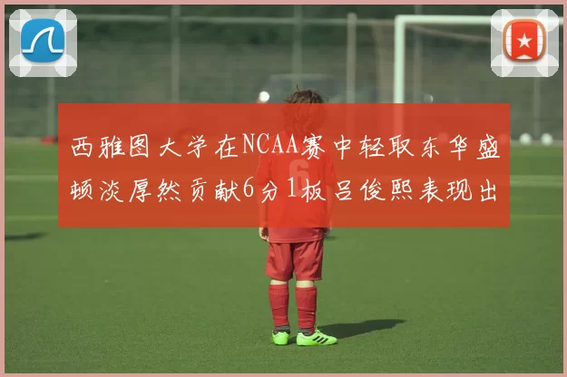 西雅图大学在NCAA赛中轻取东华盛顿淡厚然贡献6分1板吕俊熙表现出色拿下17分5板