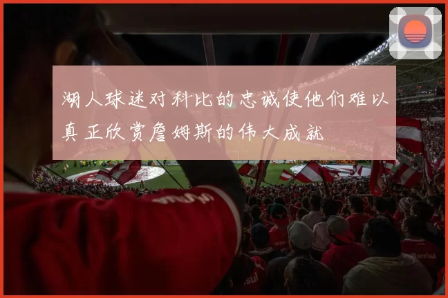湖人球迷对科比的忠诚使他们难以真正欣赏詹姆斯的伟大成就