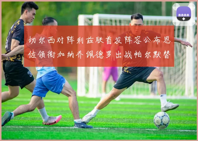 切尔西对阵利兹联首发阵容公布恩佐领衔加纳乔佩德罗出战帕尔默替补