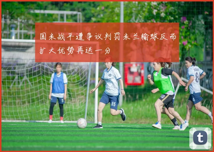 国米战平遭争议判罚米兰输球反而扩大优势再送一分