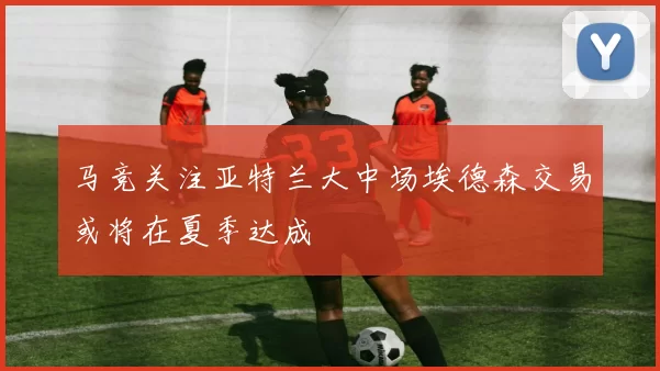 马竞关注亚特兰大中场埃德森交易或将在夏季达成