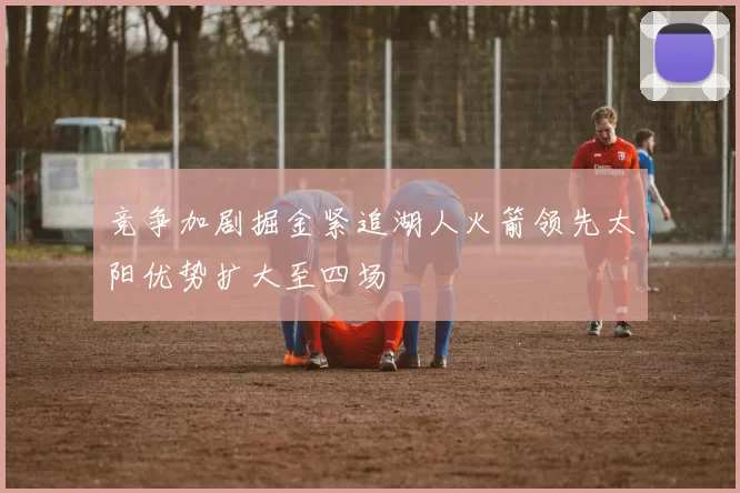 竞争加剧掘金紧追湖人火箭领先太阳优势扩大至四场
