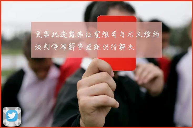莫雷托透露弗拉霍维奇与尤文续约谈判停滞薪资差距仍待解决