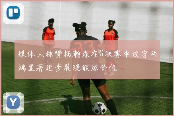 媒体人称赞杨瀚森在G联赛中攻守两端显著进步展现锻炼价值
