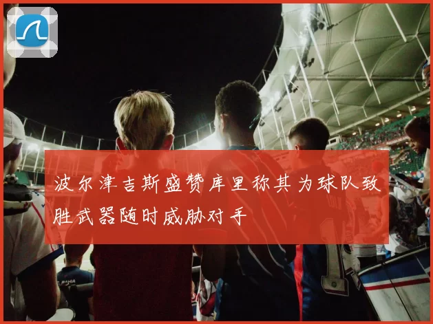 波尔津吉斯盛赞库里称其为球队致胜武器随时威胁对手