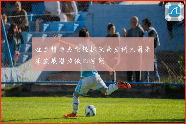 杜兰特与杰伦格林交易分析火箭未来发展潜力依旧可期