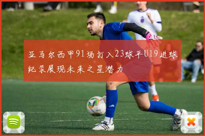 亚马尔西甲91场打入23球平U19进球纪录展现未来之星潜力