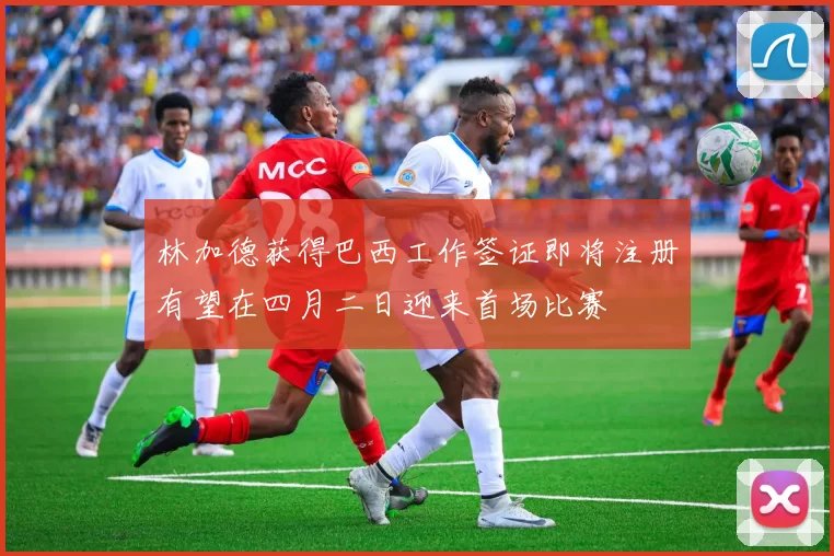 林加德获得巴西工作签证即将注册有望在四月二日迎来首场比赛