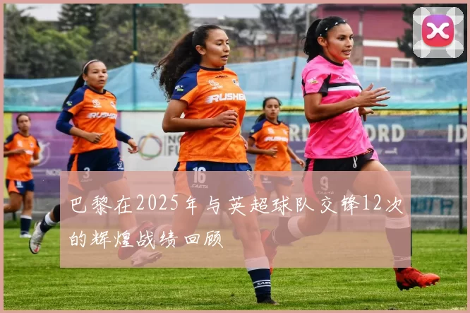 巴黎在2025年与英超球队交锋12次的辉煌战绩回顾