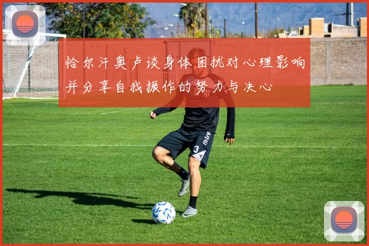 恰尔汗奥卢谈身体困扰对心理影响并分享自我振作的努力与决心